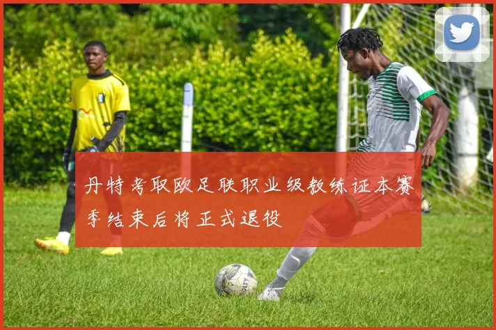 丹特考取欧足联职业级教练证本赛季结束后将正式退役