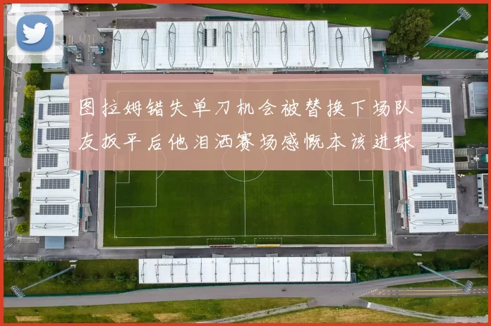 图拉姆错失单刀机会被替换下场队友扳平后他泪洒赛场感慨本该进球