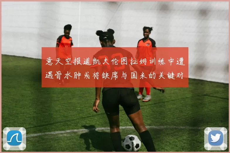 意天空报道凯夫伦图拉姆训练中遭遇骨水肿或将缺席与国米的关键对决