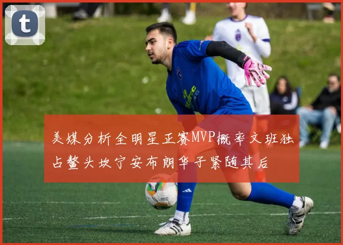 美媒分析全明星正赛MVP概率文班独占鳌头坎宁安布朗华子紧随其后