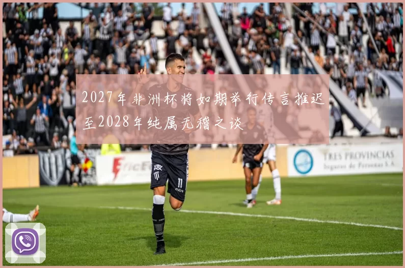 2027年非洲杯将如期举行传言推迟至2028年纯属无稽之谈