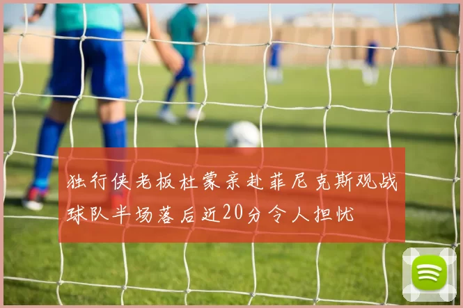 独行侠老板杜蒙亲赴菲尼克斯观战球队半场落后近20分令人担忧