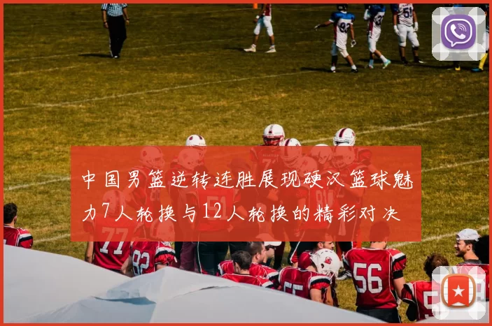 中国男篮逆转连胜展现硬汉篮球魅力7人轮换与12人轮换的精彩对决