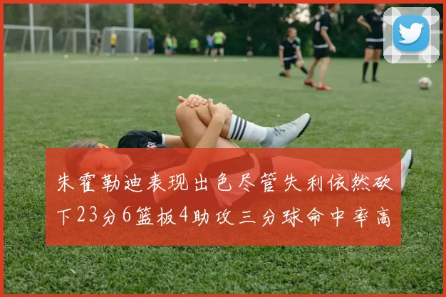 朱霍勒迪表现出色尽管失利依然砍下23分6篮板4助攻三分球命中率高达50
