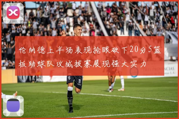 伦纳德上半场表现抢眼砍下20分5篮板助球队攻城拔寨展现强大实力