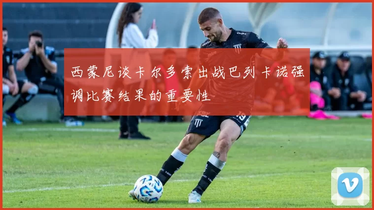 西蒙尼谈卡尔多索出战巴列卡诺强调比赛结果的重要性