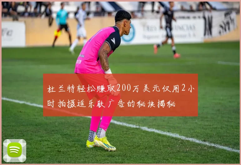 杜兰特轻松赚取200万美元仅用2小时拍摄适乐肤广告的秘诀揭秘
