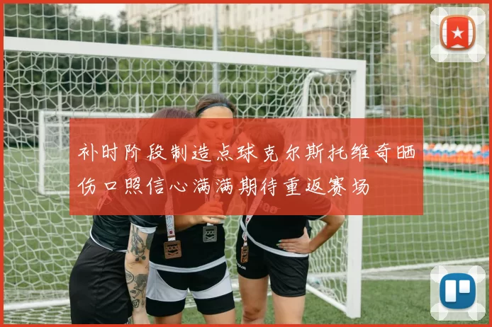 补时阶段制造点球克尔斯托维奇晒伤口照信心满满期待重返赛场