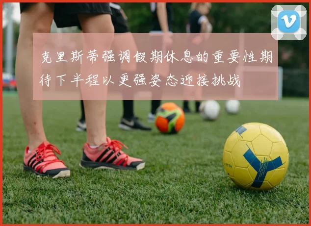 克里斯蒂强调假期休息的重要性期待下半程以更强姿态迎接挑战