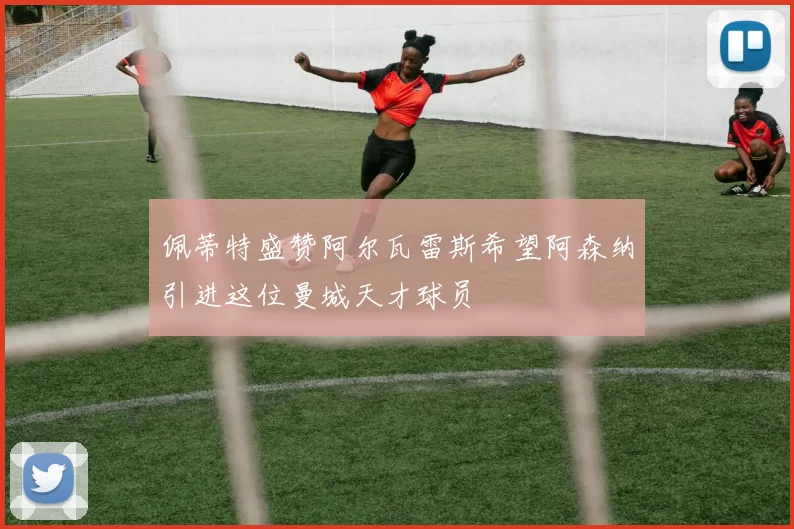 佩蒂特盛赞阿尔瓦雷斯希望阿森纳引进这位曼城天才球员