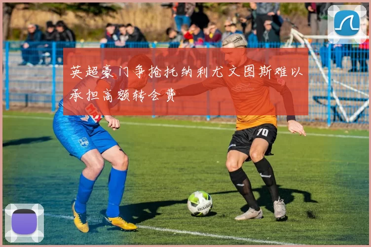 英超豪门争抢托纳利尤文图斯难以承担高额转会费