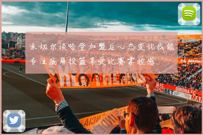 米切尔谈哈登加盟后心态变化我能专注底角投篮享受比赛掌控感