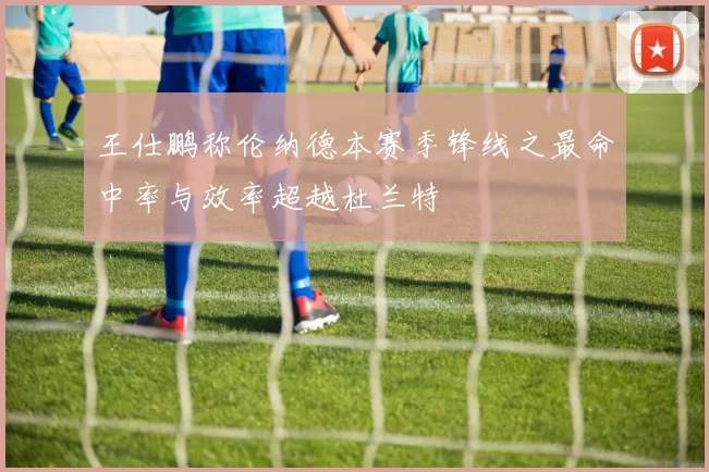 王仕鹏称伦纳德本赛季锋线之最命中率与效率超越杜兰特