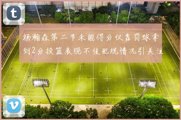 杨瀚森第二节未能得分仅靠罚球拿到2分投篮表现不佳犯规情况引关注