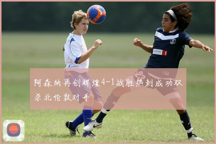 阿森纳再创辉煌4-1战胜热刺成功双杀北伦敦对手