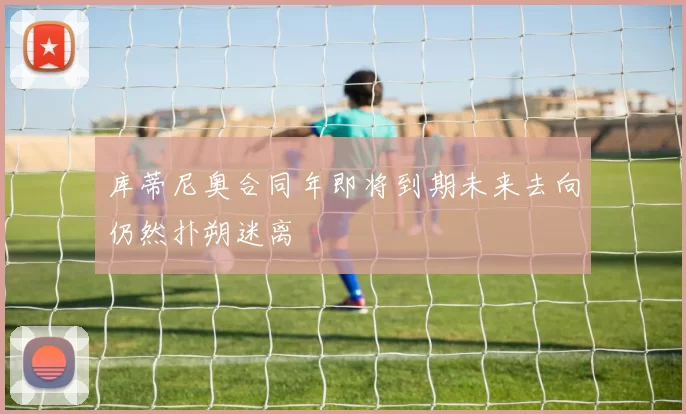 库蒂尼奥合同年即将到期未来去向仍然扑朔迷离
