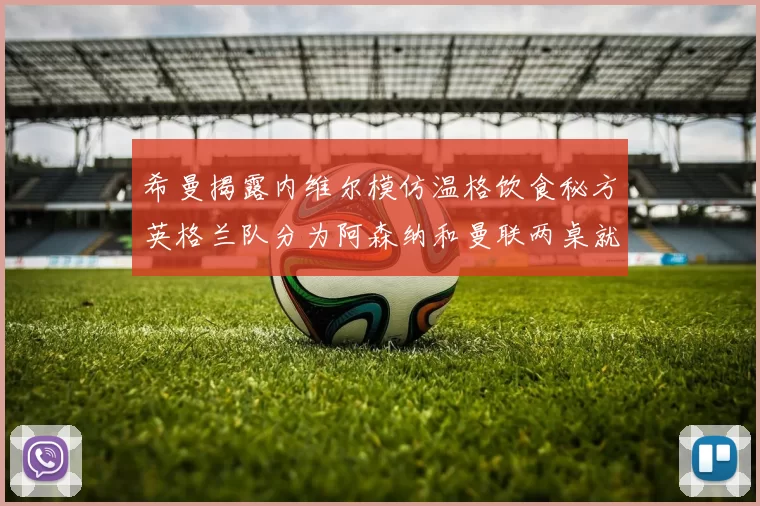希曼揭露内维尔模仿温格饮食秘方英格兰队分为阿森纳和曼联两桌就餐