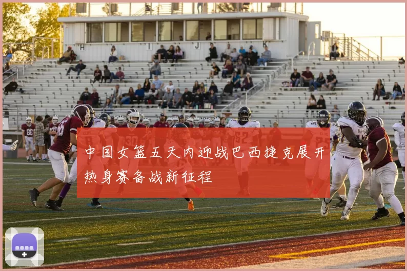 中国女篮五天内迎战巴西捷克展开热身赛备战新征程