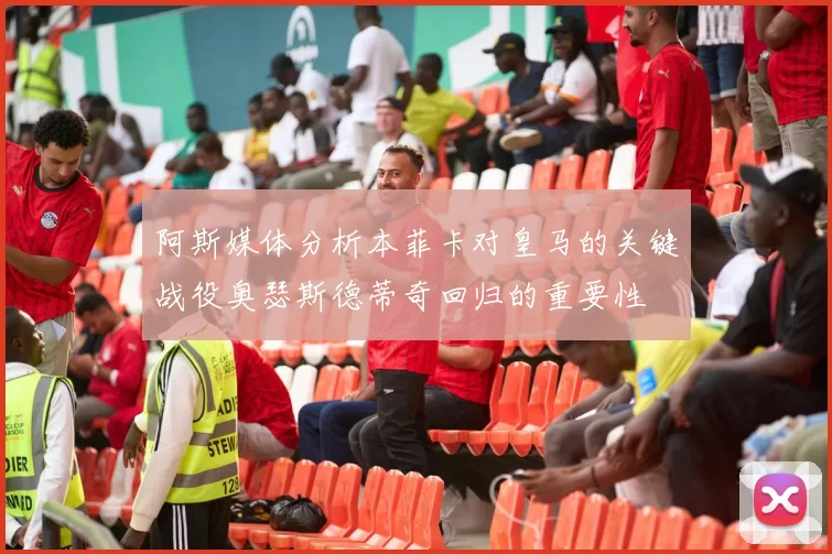 阿斯媒体分析本菲卡对皇马的关键战役奥瑟斯德蒂奇回归的重要性
