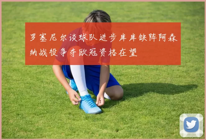 罗塞尼尔谈球队进步库库缺阵阿森纳战役争夺欧冠资格在望